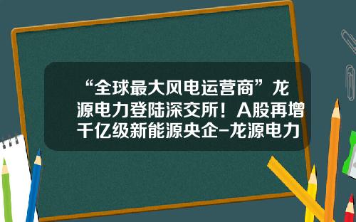 “全球最大风电运营商”龙源电力登陆深交所！A股再增千亿级新能源央企-龙源电力海外发展有限公司