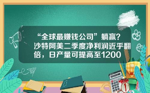 “全球最赚钱公司”躺赢？沙特阿美二季度净利润近乎翻倍，日产量可提高至1200万桶-沙特阿美石油公司总裁