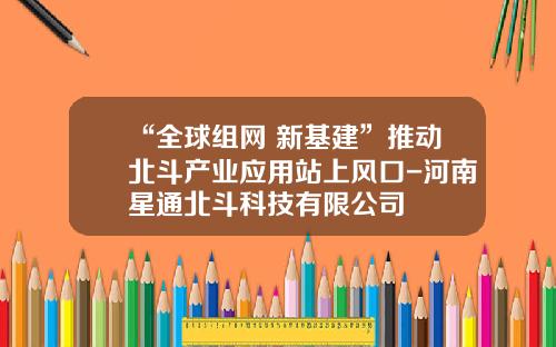 “全球组网+新基建”推动北斗产业应用站上风口-河南星通北斗科技有限公司