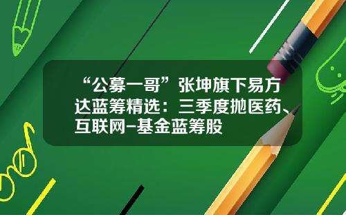 “公募一哥”张坤旗下易方达蓝筹精选：三季度抛医药、互联网-基金蓝筹股