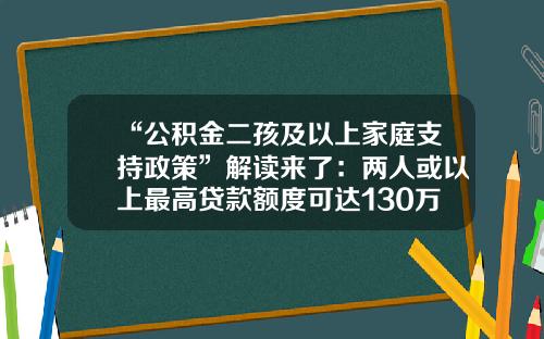 “公积金二孩及以上家庭支持政策”解读来了：两人或以上最高贷款额度可达130万元-公基金多少才能用