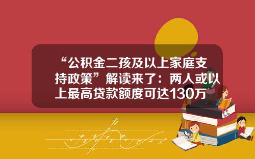 “公积金二孩及以上家庭支持政策”解读来了：两人或以上最高贷款额度可达130万元-公积金可以贷多少钱