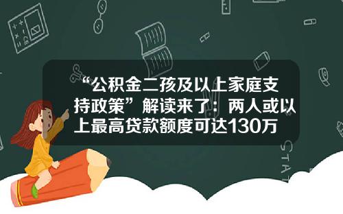 “公积金二孩及以上家庭支持政策”解读来了：两人或以上最高贷款额度可达130万元-公积金最多贷款多少年