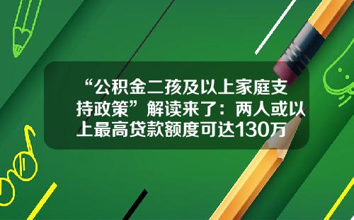 “公积金二孩及以上家庭支持政策”解读来了：两人或以上最高贷款额度可达130万元-公积金最高贷款能贷多少