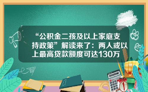 “公积金二孩及以上家庭支持政策”解读来了：两人或以上最高贷款额度可达130万元-公积金能贷多少年
