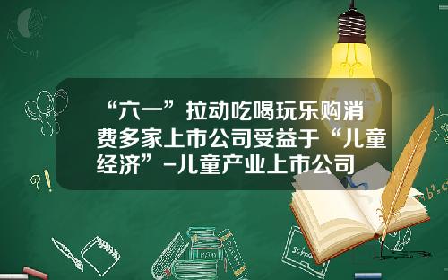 “六一”拉动吃喝玩乐购消费多家上市公司受益于“儿童经济”-儿童产业上市公司