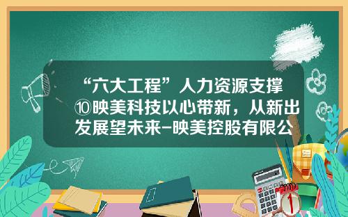 “六大工程”人力资源支撑⑩映美科技以心带新，从新出发展望未来-映美控股有限公司