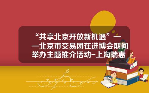 “共享北京开放新机遇”——北京市交易团在进博会期间举办主题推介活动-上海瑞惠贸易有限公司
