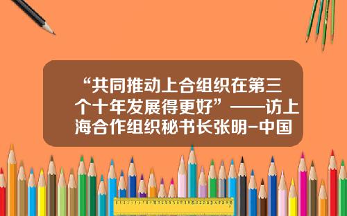 “共同推动上合组织在第三个十年发展得更好”——访上海合作组织秘书长张明-中国有多少张明