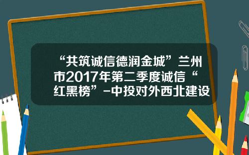 “共筑诚信德润金城”兰州市2017年第二季度诚信“红黑榜”-中投对外西北建设工程集团有限公司