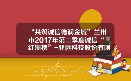 “共筑诚信德润金城”兰州市2017年第二季度诚信“红黑榜”-兆远科技股份有限公司