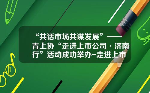 “共话市场共谋发展”——青上协“走进上市公司·济南行”活动成功举办-走进上市公司活动