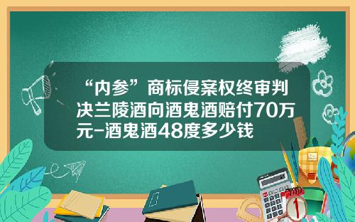 “内参”商标侵案权终审判决兰陵酒向酒鬼酒赔付70万元-酒鬼酒48度多少钱