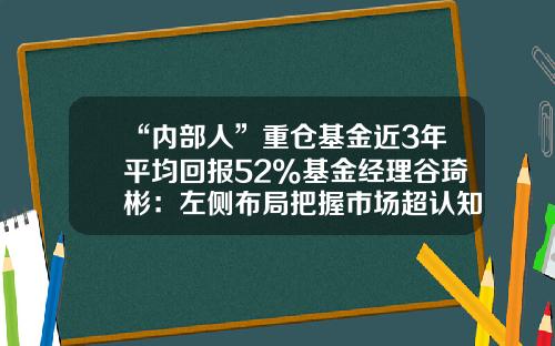 “内部人”重仓基金近3年平均回报52%基金经理谷琦彬：左侧布局把握市场超认知机会-基金内部交易