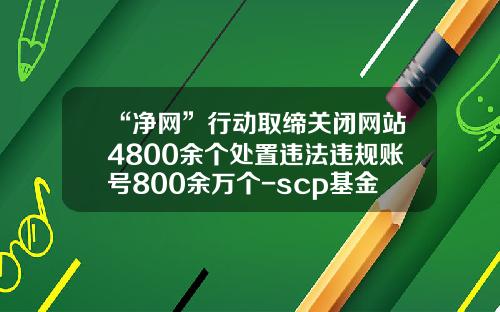 “净网”行动取缔关闭网站4800余个处置违法违规账号800余万个-scp基金会官网