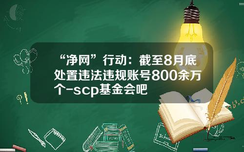 “净网”行动：截至8月底处置违法违规账号800余万个-scp基金会吧