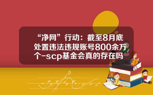 “净网”行动：截至8月底处置违法违规账号800余万个-scp基金会真的存在吗
