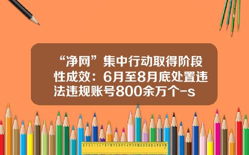 “净网”集中行动取得阶段性成效：6月至8月底处置违法违规账号800余万个-scp基金会app