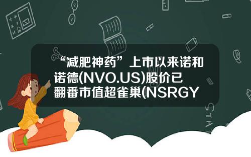 “减肥神药”上市以来诺和诺德(NVO.US)股价已翻番市值超雀巢(NSRGY.US)-欧洲市值最大的公司