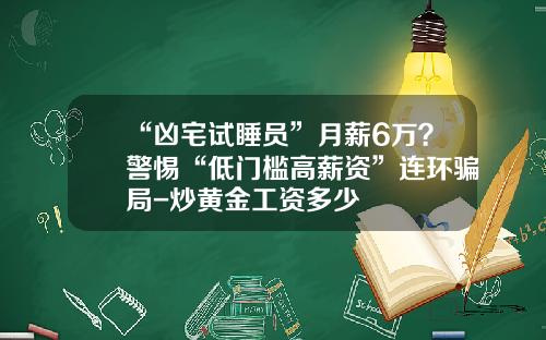 “凶宅试睡员”月薪6万？警惕“低门槛高薪资”连环骗局-炒黄金工资多少