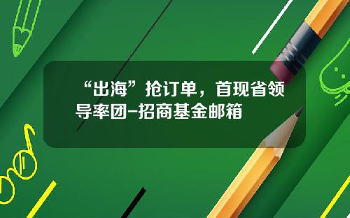 “出海”抢订单，首现省领导率团-招商基金邮箱