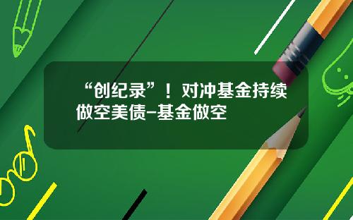 “创纪录”！对冲基金持续做空美债-基金做空