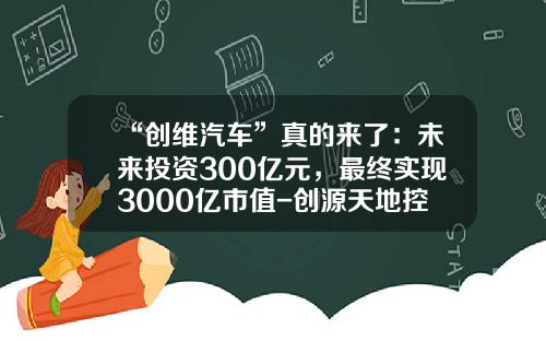 “创维汽车”真的来了：未来投资300亿元，最终实现3000亿市值-创源天地控股有限公司