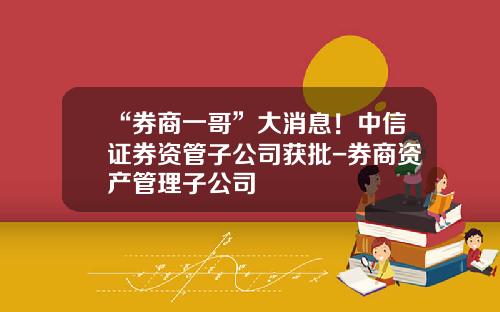 “券商一哥”大消息！中信证券资管子公司获批-券商资产管理子公司