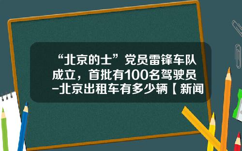 “北京的士”党员雷锋车队成立，首批有100名驾驶员-北京出租车有多少辆【新闻】