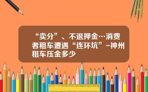 “卖分”、不退押金…消费者租车遭遇“连环坑”-神州租车压金多少