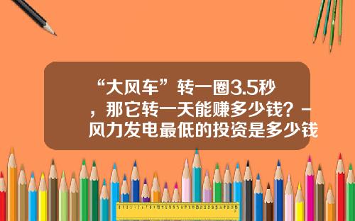 “大风车”转一圈3.5秒，那它转一天能赚多少钱？-风力发电最低的投资是多少钱【新闻】
