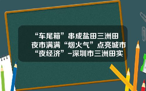 “车尾箱”串成盐田三洲田夜市满满“烟火气”点亮城市“夜经济”-深圳市三洲田实业股份有限公司
