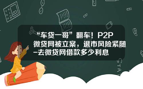 “车贷一哥”翻车！P2P微贷网被立案，退市风险紧随-去微贷网借款多少利息