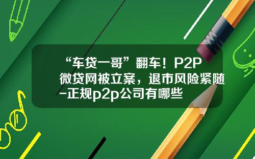 “车贷一哥”翻车！P2P微贷网被立案，退市风险紧随-正规p2p公司有哪些