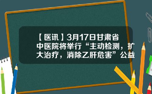 【医讯】3月17日甘肃省中医院将举行“主动检测，扩大治疗，消除乙肝危害”公益义诊暨健康宣讲系列活动-甘肃省自然基金