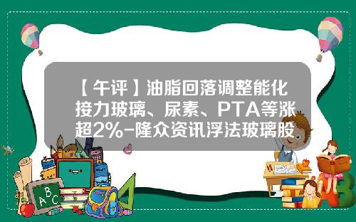 【午评】油脂回落调整能化接力玻璃、尿素、PTA等涨超2%-隆众资讯浮法玻璃股票