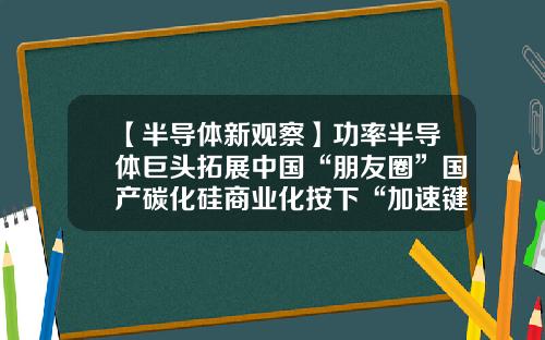 【半导体新观察】功率半导体巨头拓展中国“朋友圈”国产碳化硅商业化按下“加速键”-盛美上海股票论坛最新资讯