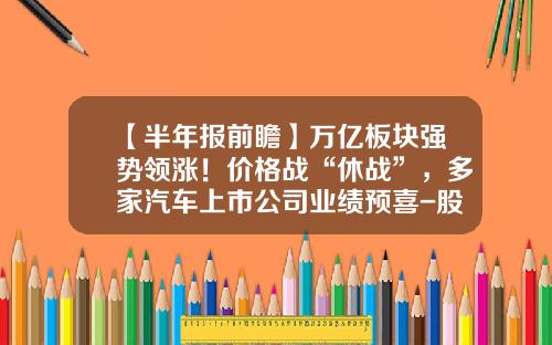 【半年报前瞻】万亿板块强势领涨！价格战“休战”，多家汽车上市公司业绩预喜-股票强势板块资讯