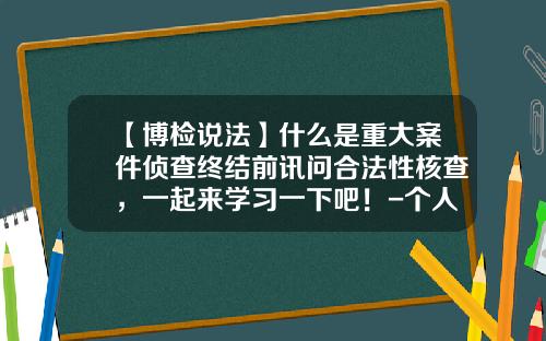 【博检说法】什么是重大案件侦查终结前讯问合法性核查，一起来学习一下吧！-个人事项核查得多少天