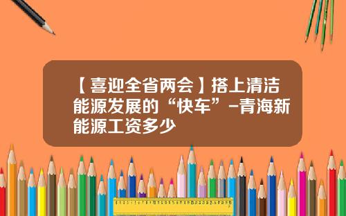 【喜迎全省两会】搭上清洁能源发展的“快车”-青海新能源工资多少
