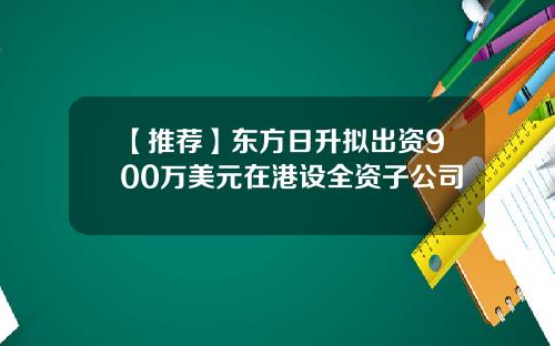 【推荐】东方日升拟出资900万美元在港设全资子公司