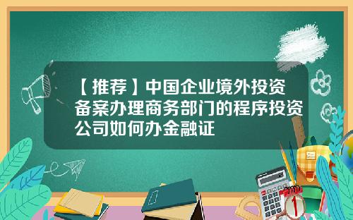【推荐】中国企业境外投资备案办理商务部门的程序投资公司如何办金融证