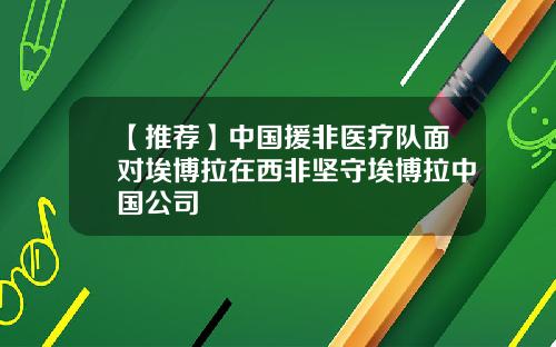 【推荐】中国援非医疗队面对埃博拉在西非坚守埃博拉中国公司