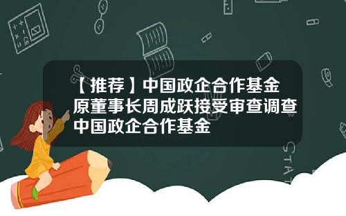 【推荐】中国政企合作基金原董事长周成跃接受审查调查中国政企合作基金