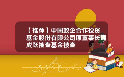 【推荐】中国政企合作投资基金股份有限公司原董事长周成跃被查基金被查