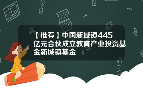 【推荐】中国新城镇445亿元合伙成立教育产业投资基金新城镇基金