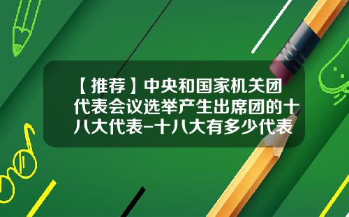 【推荐】中央和国家机关团代表会议选举产生出席团的十八大代表-十八大有多少代表