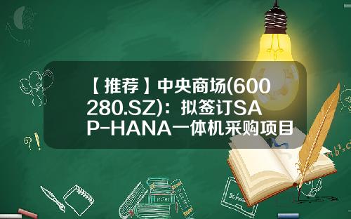 【推荐】中央商场(600280.SZ)：拟签订SAP-HANA一体机采购项目服务合同-600280公司简介