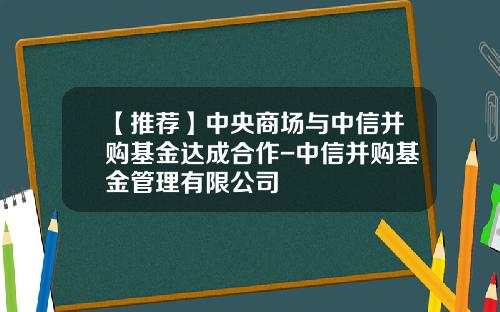 【推荐】中央商场与中信并购基金达成合作-中信并购基金管理有限公司