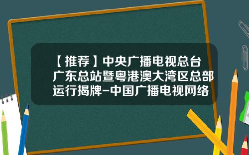 【推荐】中央广播电视总台广东总站暨粤港澳大湾区总部运行揭牌-中国广播电视网络公司挂牌